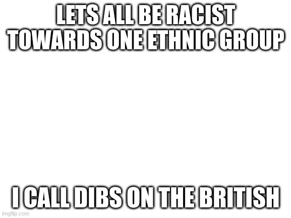 lets all be racist till 2022 | LETS ALL BE RACIST TOWARDS ONE ETHNIC GROUP; I CALL DIBS ON THE BRITISH | image tagged in blank white template | made w/ Imgflip meme maker