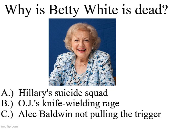 probably D.) all of the above | Why is Betty White is dead? A.)  Hillary's suicide squad
B.)  O.J.'s knife-wielding rage
C.)  Alec Baldwin not pulling the trigger | image tagged in betty white,hillary for prison,oj did it,msm lies,election fraud,lets go brandon | made w/ Imgflip meme maker