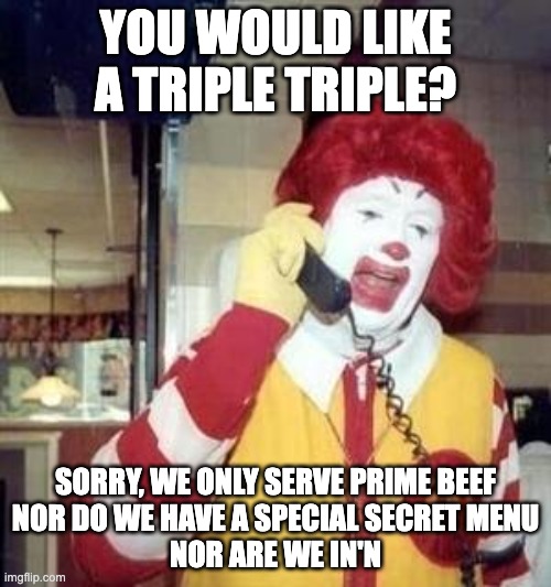 Ronald McDonald Temp | YOU WOULD LIKE A TRIPLE TRIPLE? SORRY, WE ONLY SERVE PRIME BEEF
NOR DO WE HAVE A SPECIAL SECRET MENU
NOR ARE WE IN'N | image tagged in ronald mcdonald temp | made w/ Imgflip meme maker