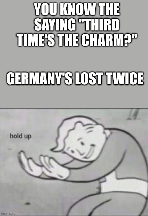 Oh, no | YOU KNOW THE SAYING "THIRD TIME'S THE CHARM?"; GERMANY'S LOST TWICE | image tagged in fallout hold up,germany,warfare | made w/ Imgflip meme maker