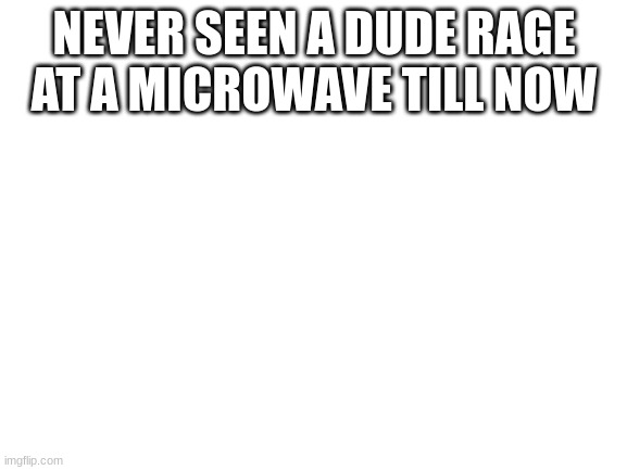 bro how tf you rage at a microwave | NEVER SEEN A DUDE RAGE AT A MICROWAVE TILL NOW | image tagged in blank white template | made w/ Imgflip meme maker