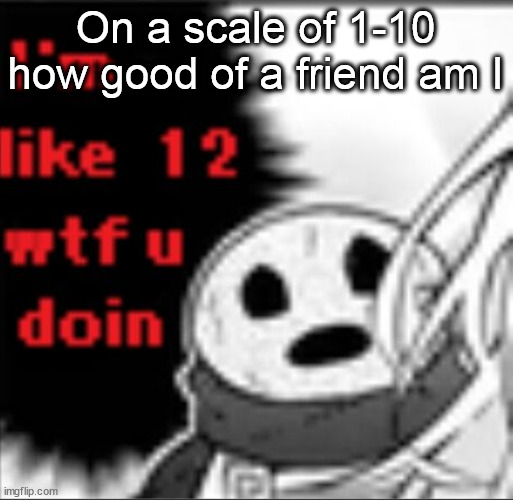 I'm like 12 wtf u doin | On a scale of 1-10 how good of a friend am I | image tagged in i'm like 12 wtf u doin | made w/ Imgflip meme maker