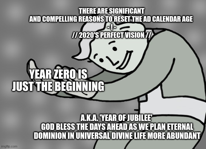 2020s perfect vision social | THERE ARE SIGNIFICANT AND COMPELLING REASONS TO RESET THE AD CALENDAR AGE 
- ! -

// 2020'S PERFECT VISION //; YEAR ZERO IS JUST THE BEGINNING; A.K.A. 'YEAR OF JUBILEE' 
GOD BLESS THE DAYS AHEAD AS WE PLAN ETERNAL DOMINION IN UNIVERSAL DIVINE LIFE MORE ABUNDANT | image tagged in hol up,change everything,2020 | made w/ Imgflip meme maker