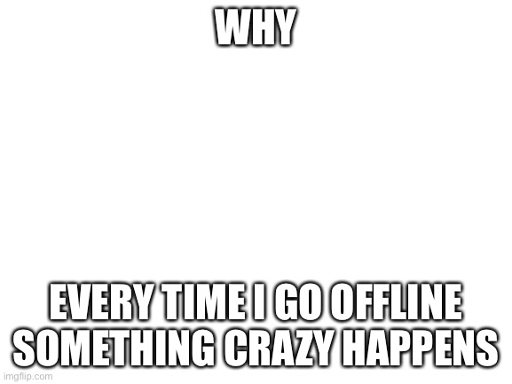 Blank White Template | WHY; EVERY TIME I GO OFFLINE SOMETHING CRAZY HAPPENS | image tagged in blank white template | made w/ Imgflip meme maker
