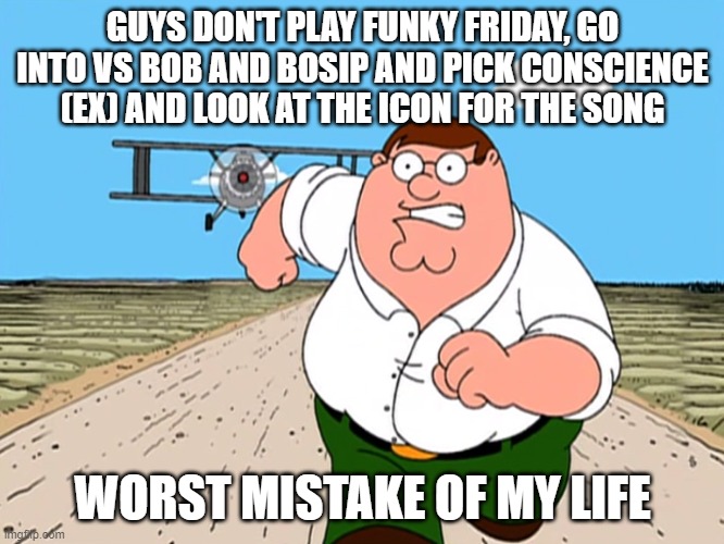 Peter Griffin running away | GUYS DON'T PLAY FUNKY FRIDAY, GO INTO VS BOB AND BOSIP AND PICK CONSCIENCE (EX) AND LOOK AT THE ICON FOR THE SONG; WORST MISTAKE OF MY LIFE | image tagged in peter griffin running away | made w/ Imgflip meme maker