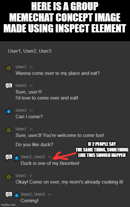 HERE IS A GROUP MEMECHAT CONCEPT IMAGE
MADE USING INSPECT ELEMENT; IF 2 PEOPLE SAY THE SAME THING, SOMETHING LIKE THIS SHOULD HAPPEN | made w/ Imgflip meme maker