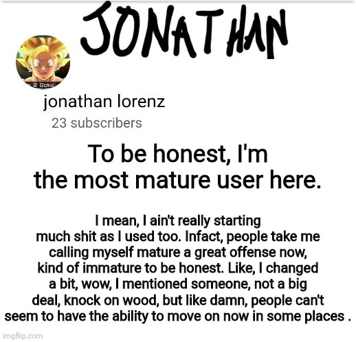 jonathan lorenz temp 2 | To be honest, I'm the most mature user here. I mean, I ain't really starting much shit as I used too. Infact, people take me calling myself mature a great offense now, kind of immature to be honest. Like, I changed a bit, wow, I mentioned someone, not a big deal, knock on wood, but like damn, people can't seem to have the ability to move on now in some places . | image tagged in jonathan lorenz temp 2 | made w/ Imgflip meme maker