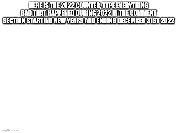 2022 counter | HERE IS THE 2022 COUNTER, TYPE EVERYTHING BAD THAT HAPPENED DURING 2022 IN THE COMMENT SECTION STARTING NEW YEARS AND ENDING DECEMBER 31ST 2022 | image tagged in blank white template | made w/ Imgflip meme maker