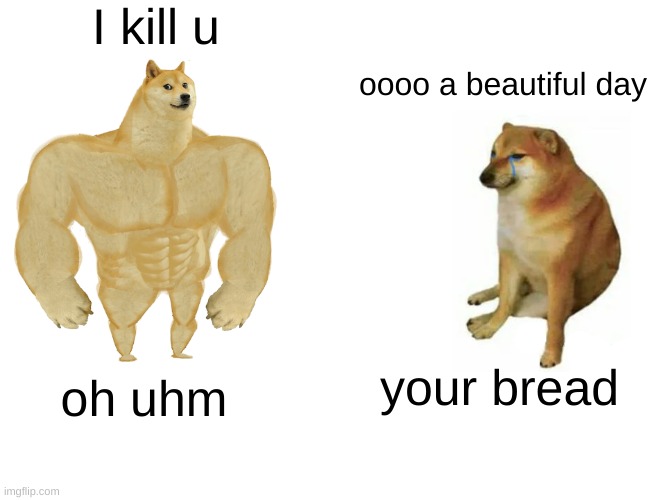 Buff Doge vs. Cheems | I kill u; oooo a beautiful day; your bread; oh uhm | image tagged in memes,buff doge vs cheems | made w/ Imgflip meme maker