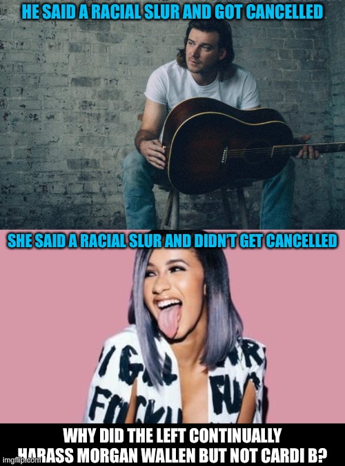 HE SAID A RACIAL SLUR AND GOT CANCELLED; SHE SAID A RACIAL SLUR AND DIDN’T GET CANCELLED; WHY DID THE LEFT CONTINUALLY HARASS MORGAN WALLEN BUT NOT CARDI B? | image tagged in politics lol,cancel culture,liberal logic,oh wow are you actually reading these tags,stop reading the tags | made w/ Imgflip meme maker