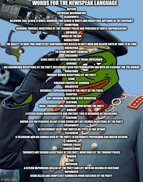 this ends oldspeak we speak in newspeak | WORDS FOR THE NEWSPEAK LANGUAGE; ARTSEM
ARTIFICIAL INSEMINATION
BLACKWHITE
BELIEVING THAT BLACK IS WHITE, KNOWING THAT BLACK IS WHITE AND FORGETTING ANYTHING OF THE CONTRARY
CRIMETHINK
CRIMINAL THOUGHT, MONITORED BY THE THOUGHT POLICE AND PUNISHED BY DEATH (VAPOURIZATION)
DAYORDER
ORDER OF THE DAY
DOUBLETHINK
THE ABILITY TO HAVE TWO COMPLETELY CONTRADICTORY BELIEFS IN ONE'S MIND AND BELIEVE BOTH OF THEM TO BE TRUE
DUCKSPEAK
TO SPEAK WITHOUT THINKING
FACECRIME
BEING GUILTY OF THOUGHTCRIME BY FACIAL EXPRESSION
GOODSEX
SEX CONSIDERED ACCEPTABLE BY THE PARTY, EXCLUSIVELY USED FOR PROCREATION AND WITH NO PLEASURE FOR THE WOMAN
GOODTHINK
THOUGHT DEEMED ACCEPTABLE BY THE PARTY
ISSUE
CHILDREN CREATED BY GOODSEX
MALQUOTED
INCORRECT REPRESENTATION OF THE PARTY BY THE PRESS
OLDSPEAK
ANY LANGUAGE USED THAT IS NOT NEWSPEAK
OLDTHINK
IDEAS, THOUGHTS AND MEMORIES FROM BEFORE THE PARTY
OWNLIFE
A CITIZEN BEING INDIVIDUALISTIC AND SOLITARY. THIS IS REGARDED AS SUSPICIOUS.
SEXCRIME
HAVING SEX FOR PLEASURE OR ANY OTHER SEXUAL ACT NOT DEEMED ACCEPTABLE BY THE PARTY
SPEAKWRITE
AN INSTRUMENT USED THAT WRITES OR TYPES AS ONE SPEAKS
TELESCREEN
A TELEVISION AND/OR CAMERA USED BY THE PARTY TO DISTRIBUTE PROPAGANDA AND WATCH CITIZENS
THINKPOL
THOUGHT POLICE
THOUGHTCRIME
THOUGHTS NOT DEEMED ACCEPTABLE BY THE PARTY. MONITORED BY THE THOUGHT POLICE.
UNGOOD
BAD
UNPERSON
A CITIZEN VAPOURIZED (KILLED) BY THE PARTY AND LEFT WITH NO RECORD OF EXISTENCE
VAPOURIZED
BEING KILLED AND COMPLETELY ELIMINATED FROM EXISTENCE BY THE PARTY | image tagged in kccp | made w/ Imgflip meme maker
