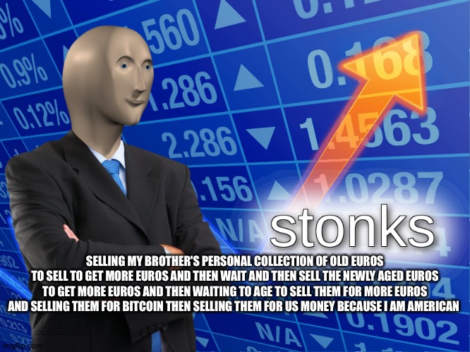 stonks |  SELLING MY BROTHER'S PERSONAL COLLECTION OF OLD EUROS
TO SELL TO GET MORE EUROS AND THEN WAIT AND THEN SELL THE NEWLY AGED EUROS TO GET MORE EUROS AND THEN WAITING TO AGE TO SELL THEM FOR MORE EUROS AND SELLING THEM FOR BITCOIN THEN SELLING THEM FOR US MONEY BECAUSE I AM AMERICAN | image tagged in stonks | made w/ Imgflip meme maker