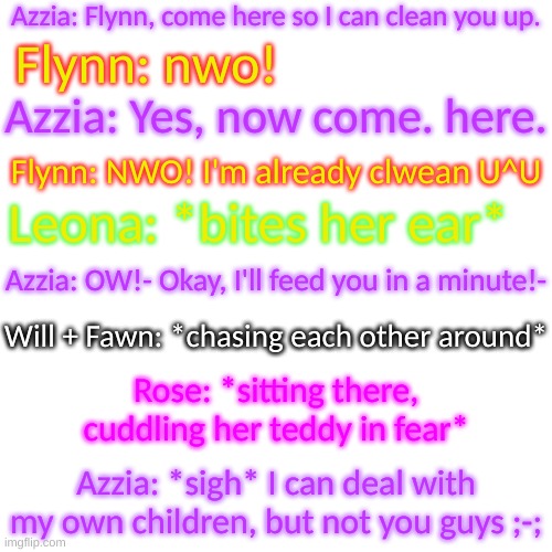 The other five have turned to babies, and Azzie's about to lose her mind- | Azzia: Flynn, come here so I can clean you up. Flynn: nwo! Azzia: Yes, now come. here. Flynn: NWO! I'm already clwean U^U; Leona: *bites her ear*; Azzia: OW!- Okay, I'll feed you in a minute!-; Will + Fawn: *chasing each other around*; Rose: *sitting there, cuddling her teddy in fear*; Azzia: *sigh* I can deal with my own children, but not you guys ;-; | image tagged in blank transparent square | made w/ Imgflip meme maker