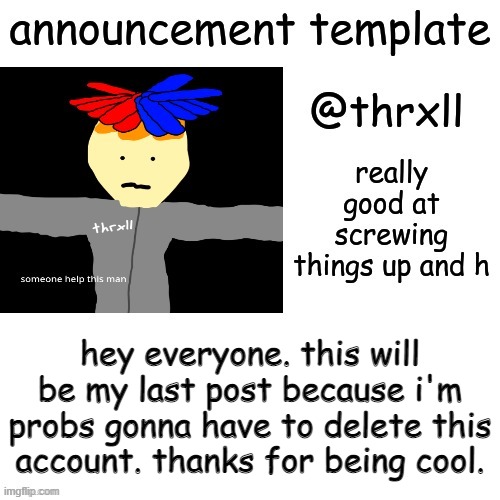 :( | hey everyone. this will be my last post because i'm probs gonna have to delete this account. thanks for being cool. | image tagged in thrxll announcement template or something | made w/ Imgflip meme maker