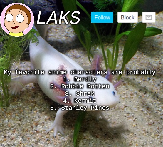 top five any characters | My favorite anime characters are probably
1. Berdly
2. Robbie Rotten
3. Shrek
4. Kermit
5. Stanley Pines | image tagged in laks axolotl template | made w/ Imgflip meme maker