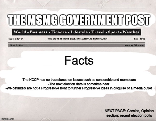 MSMG Government Post | Facts; -The KCCP has no true stance on issues such as censorship and memecare
-The next election date is sometime near
-We definitely are not a Progressive front to further Progressive ideas in disguise of a media outlet; NEXT PAGE: Comics, Opinion section, recent election polls | image tagged in msmg government post | made w/ Imgflip meme maker