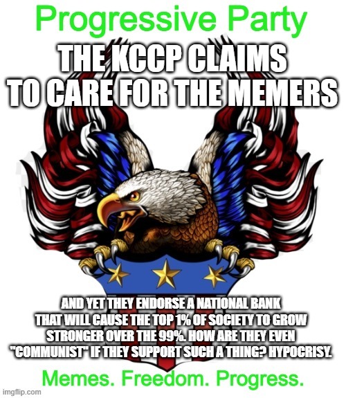 Oh boy here we go ading again | THE KCCP CLAIMS TO CARE FOR THE MEMERS; AND YET THEY ENDORSE A NATIONAL BANK THAT WILL CAUSE THE TOP 1% OF SOCIETY TO GROW STRONGER OVER THE 99%. HOW ARE THEY EVEN "COMMUNIST" IF THEY SUPPORT SUCH A THING? HYPOCRISY. | image tagged in progressive party msmg 2 | made w/ Imgflip meme maker