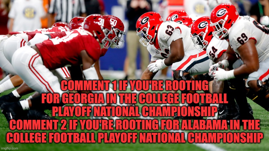 I want to know. Who are you all rooting for the CFB Championship? | COMMENT 1 IF YOU'RE ROOTING FOR GEORGIA IN THE COLLEGE FOOTBALL PLAYOFF NATIONAL CHAMPIONSHIP
COMMENT 2 IF YOU'RE ROOTING FOR ALABAMA IN THE COLLEGE FOOTBALL PLAYOFF NATIONAL CHAMPIONSHIP | image tagged in college football,cfb,championship | made w/ Imgflip meme maker