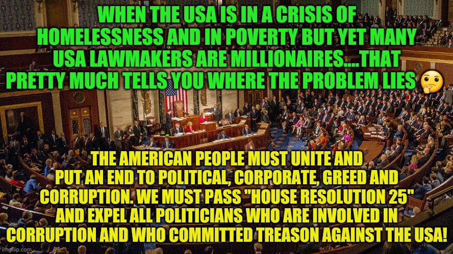 Congressional House Session | WHEN THE USA IS IN A CRISIS OF HOMELESSNESS AND IN POVERTY BUT YET MANY USA LAWMAKERS ARE MILLIONAIRES....THAT PRETTY MUCH TELLS YOU WHERE THE PROBLEM LIES 🤔; THE AMERICAN PEOPLE MUST UNITE AND PUT AN END TO POLITICAL, CORPORATE, GREED AND CORRUPTION. WE MUST PASS "HOUSE RESOLUTION 25" AND EXPEL ALL POLITICIANS WHO ARE INVOLVED IN CORRUPTION AND WHO COMMITTED TREASON AGAINST THE USA! | image tagged in congressional house session | made w/ Imgflip meme maker