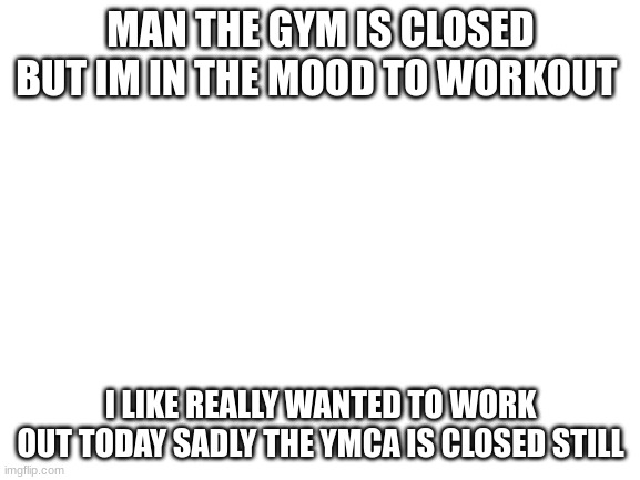pretty pissed about that | MAN THE GYM IS CLOSED BUT IM IN THE MOOD TO WORKOUT; I LIKE REALLY WANTED TO WORK OUT TODAY SADLY THE YMCA IS CLOSED STILL | image tagged in blank white template | made w/ Imgflip meme maker