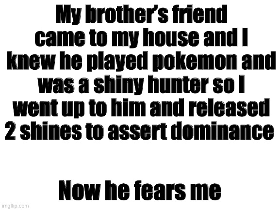 OwO | My brother’s friend came to my house and I knew he played pokemon and was a shiny hunter so I went up to him and released 2 shines to assert dominance; Now he fears me | image tagged in blank white template | made w/ Imgflip meme maker