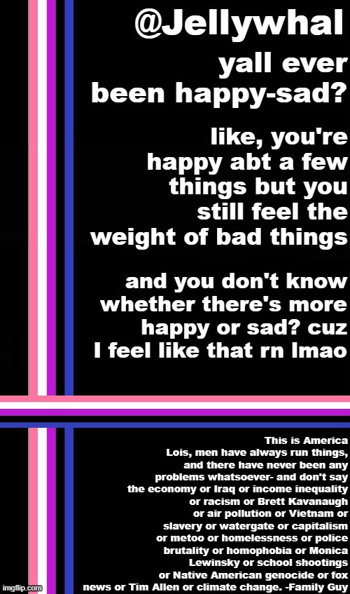 no one's really on tho so idk who I'm talking too | yall ever been happy-sad? like, you're happy abt a few things but you still feel the weight of bad things; and you don't know whether there's more happy or sad? cuz I feel like that rn lmao | image tagged in genderfluid temp jellywhal | made w/ Imgflip meme maker