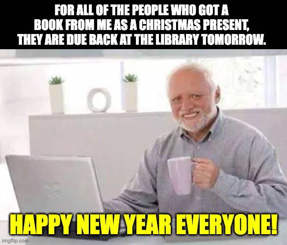Happy New Year | FOR ALL OF THE PEOPLE WHO GOT A BOOK FROM ME AS A CHRISTMAS PRESENT, THEY ARE DUE BACK AT THE LIBRARY TOMORROW. HAPPY NEW YEAR EVERYONE! | image tagged in harold | made w/ Imgflip meme maker