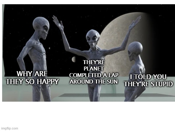 happy new yr fellas | THEY'RE PLANET COMPLETED A LAP AROUND THE SUN; I TOLD YOU THEY'RE STUPID; WHY ARE THEY SO HAPPY | image tagged in new year,new meme | made w/ Imgflip meme maker