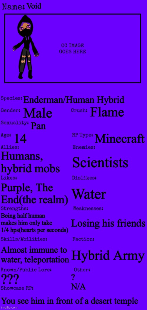 Any rp allowed(yes even Erp but the erpers must have memechat) | Void; Enderman/Human Hybrid; Flame; Male; Pan; 14; Minecraft; Humans, hybrid mobs; Scientists; Water; Purple, The End(the realm); Losing his friends; Being half human makes him only take 1/4 hps(hearts per seconds); Almost immune to water, teleportation; Hybrid Army; ??? ?
N/A; You see him in front of a desert temple | image tagged in new oc showcase for rp stream,minecraft | made w/ Imgflip meme maker