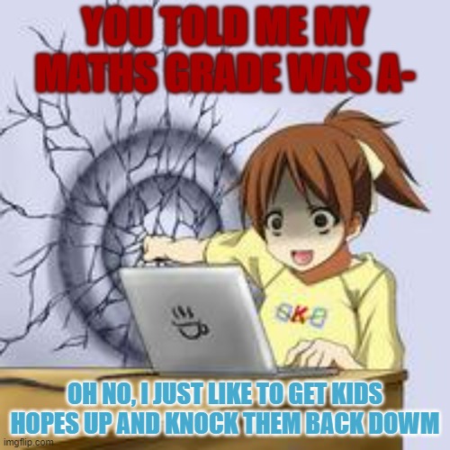 Anime wall punch | YOU TOLD ME MY MATHS GRADE WAS A-; OH NO, I JUST LIKE TO GET KIDS HOPES UP AND KNOCK THEM BACK DOWM | image tagged in anime wall punch | made w/ Imgflip meme maker