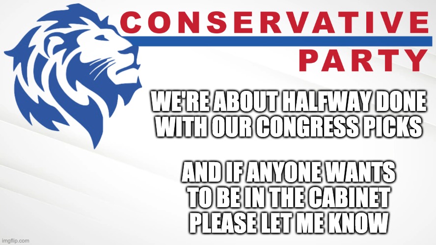 I'd like to appoint users from across the political spectrum to my cabinet so please feel free to apply if you're interested. | WE'RE ABOUT HALFWAY DONE
WITH OUR CONGRESS PICKS; AND IF ANYONE WANTS
TO BE IN THE CABINET
PLEASE LET ME KNOW | image tagged in conservative party of imgflip | made w/ Imgflip meme maker