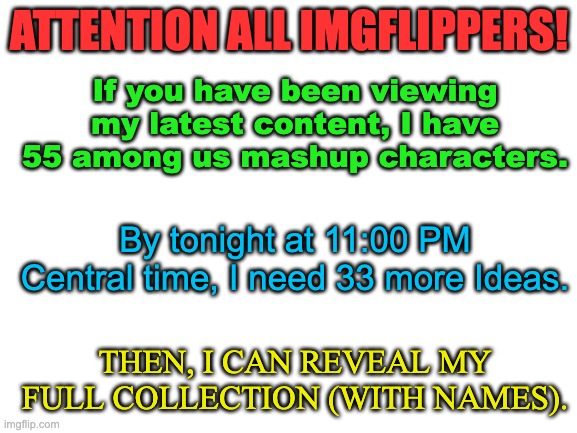 Among Us Mashup Charachters (Comment Ideas Here!) | ATTENTION ALL IMGFLIPPERS! If you have been viewing my latest content, I have 55 among us mashup characters. By tonight at 11:00 PM Central time, I need 33 more Ideas. THEN, I CAN REVEAL MY FULL COLLECTION (WITH NAMES). | image tagged in among us | made w/ Imgflip meme maker