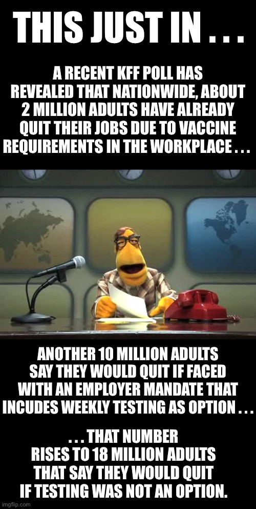 Employers are already facing severe labor shortages… Can they afford to lose more? | THIS JUST IN . . . A RECENT KFF POLL HAS REVEALED THAT NATIONWIDE, ABOUT 2 MILLION ADULTS HAVE ALREADY QUIT THEIR JOBS DUE TO VACCINE REQUIREMENTS IN THE WORKPLACE . . . ANOTHER 10 MILLION ADULTS SAY THEY WOULD QUIT IF FACED WITH AN EMPLOYER MANDATE THAT INCUDES WEEKLY TESTING AS OPTION . . . . . . THAT NUMBER RISES TO 18 MILLION ADULTS THAT SAY THEY WOULD QUIT IF TESTING WAS NOT AN OPTION. | image tagged in i will not comply,Conservative | made w/ Imgflip meme maker