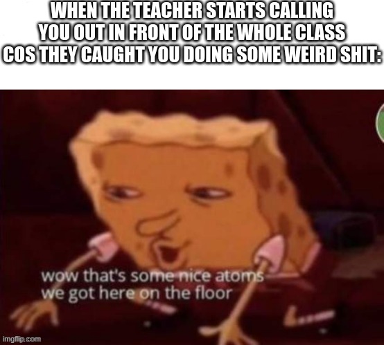 WHEN THE TEACHER STARTS CALLING YOU OUT IN FRONT OF THE WHOLE CLASS COS THEY CAUGHT YOU DOING SOME WEIRD SHIT: | made w/ Imgflip meme maker