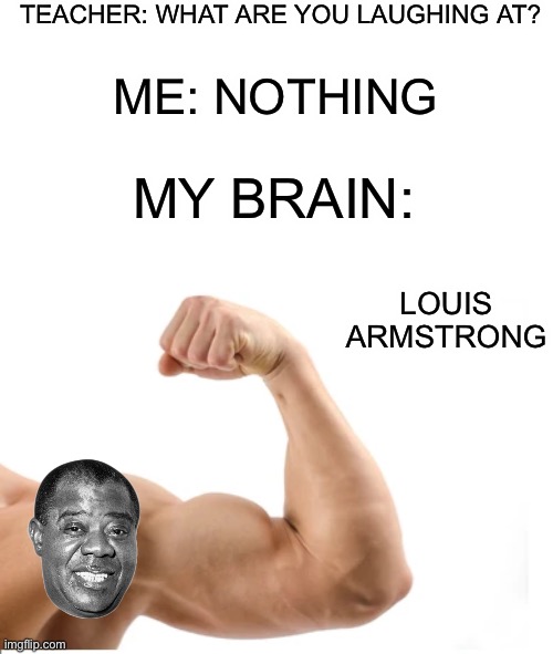 Because yes | TEACHER: WHAT ARE YOU LAUGHING AT? ME: NOTHING; MY BRAIN:; LOUIS ARMSTRONG | image tagged in memes,funny | made w/ Imgflip meme maker