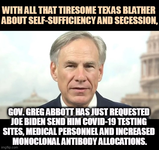 Joe Biden will send him what he asked for. | WITH ALL THAT TIRESOME TEXAS BLATHER 
ABOUT SELF-SUFFICIENCY AND SECESSION, GOV. GREG ABBOTT HAS JUST REQUESTED 
JOE BIDEN SEND HIM COVID-19 TESTING 
SITES, MEDICAL PERSONNEL AND INCREASED 
MONOCLONAL ANTIBODY ALLOCATIONS. | image tagged in texas,bragging,joe biden,help,covid-19 | made w/ Imgflip meme maker