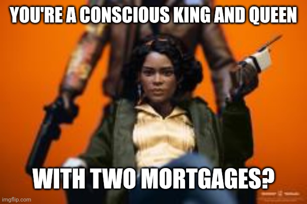 Black Consciousness King and Queen 001 | YOU'RE A CONSCIOUS KING AND QUEEN; WITH TWO MORTGAGES? | image tagged in deathloop 001 | made w/ Imgflip meme maker