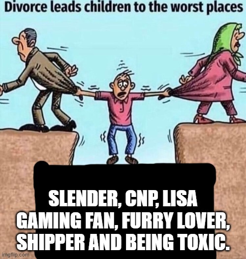 yes | SLENDER, CNP, LISA GAMING FAN, FURRY LOVER, SHIPPER AND BEING TOXIC. | image tagged in divorce leads children to the worst places,cnp,slender,roblox,stop reading these tags,aaaaaaaaaaaaaaaaaaaaa | made w/ Imgflip meme maker