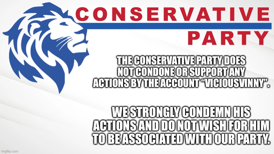 Conservative Party of Imgflip | THE CONSERVATIVE PARTY DOES NOT CONDONE OR SUPPORT ANY ACTIONS BY THE ACCOUNT “VICIOUSVINNY”. WE STRONGLY CONDEMN HIS ACTIONS AND DO NOT WISH FOR HIM TO BE ASSOCIATED WITH OUR PARTY. | image tagged in conservative party of imgflip | made w/ Imgflip meme maker