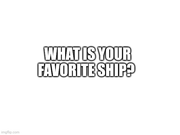 What is it that you | WHAT IS YOUR FAVORITE SHIP? | image tagged in blank white template | made w/ Imgflip meme maker