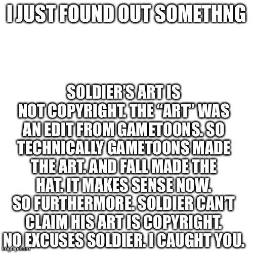 Soldier listen up | SOLDIER’S ART IS NOT COPYRIGHT. THE “ART” WAS AN EDIT FROM GAMETOONS. SO TECHNICALLY GAMETOONS MADE THE ART. AND FALL MADE THE HAT. IT MAKES SENSE NOW. SO FURTHERMORE. SOLDIER CAN’T CLAIM HIS ART IS COPYRIGHT. NO EXCUSES SOLDIER. I CAUGHT YOU. I JUST FOUND OUT SOMETHNG | image tagged in memes,blank transparent square | made w/ Imgflip meme maker