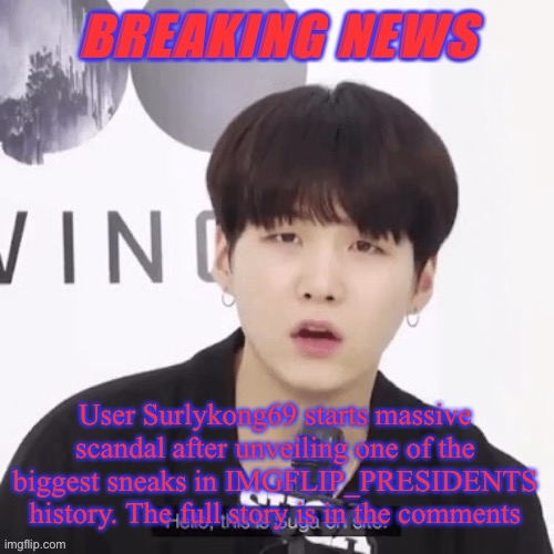 Breaking news suga | User Surlykong69 starts massive scandal after unveiling one of the biggest sneaks in IMGFLIP_PRESIDENTS history. The full story is in the comments | image tagged in breaking news suga | made w/ Imgflip meme maker