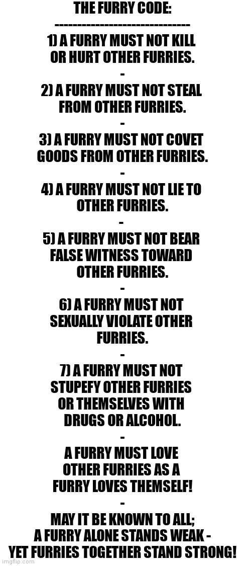 Guys, I Wrote THE FURRY CODE As A Moral Reference For Us To Follow In-Fandom - Tell Me If I I Did Good! | THE FURRY CODE:
------------------------------
1) A FURRY MUST NOT KILL 
OR HURT OTHER FURRIES.
-
2) A FURRY MUST NOT STEAL 
FROM OTHER FURRIES.
-
3) A FURRY MUST NOT COVET 
GOODS FROM OTHER FURRIES.
-
4) A FURRY MUST NOT LIE TO 
OTHER FURRIES.
- 
5) A FURRY MUST NOT BEAR 
FALSE WITNESS TOWARD 
OTHER FURRIES.
-
6) A FURRY MUST NOT 
SEXUALLY VIOLATE OTHER 
FURRIES.
-
7) A FURRY MUST NOT 
STUPEFY OTHER FURRIES 
OR THEMSELVES WITH 
DRUGS OR ALCOHOL.
-
A FURRY MUST LOVE 
OTHER FURRIES AS A 
FURRY LOVES THEMSELF!
-
MAY IT BE KNOWN TO ALL;
A FURRY ALONE STANDS WEAK -
YET FURRIES TOGETHER STAND STRONG! | image tagged in the furry fandom,law code,morals | made w/ Imgflip meme maker