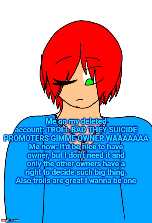 Spire's Christian OC or something | Me on my deleted account: TROLL BAD THEY SUICIDE PROMOTERS GIMME OWNER WAAAAAAA
Me now: It'd be nice to have owner, but I don't need it and only the other owners have a right to decide such big thing. Also trolls are great I wanna be one | image tagged in spire's christian oc or something | made w/ Imgflip meme maker