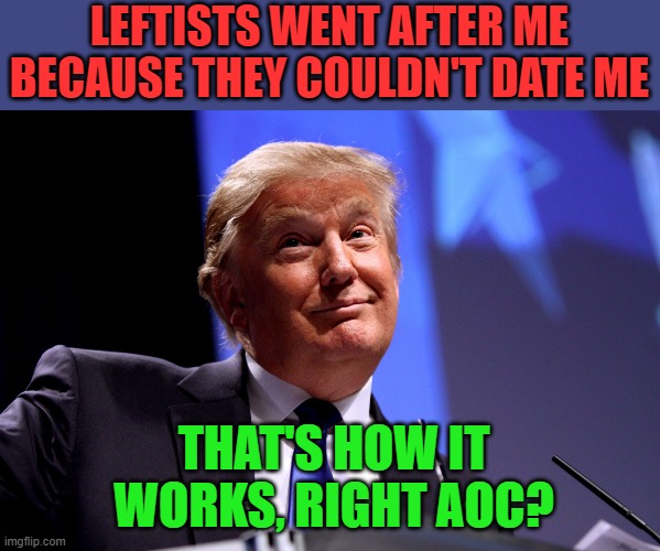 AOC just keeps giving us these great quotes |  LEFTISTS WENT AFTER ME BECAUSE THEY COULDN'T DATE ME; THAT'S HOW IT WORKS, RIGHT AOC? | image tagged in trump,aoc | made w/ Imgflip meme maker