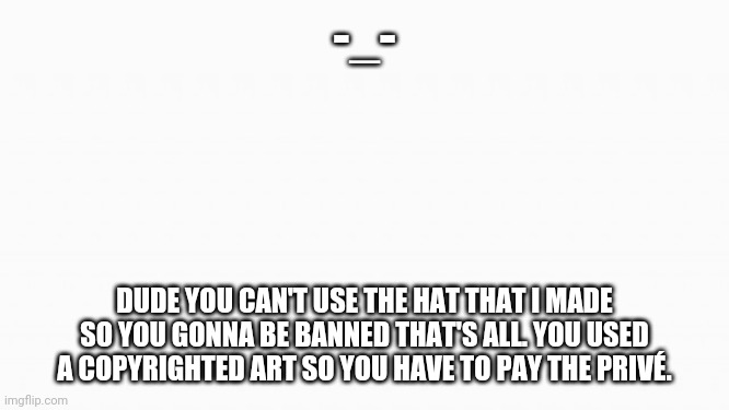 ;-; | -_-; DUDE YOU CAN'T USE THE HAT THAT I MADE SO YOU GONNA BE BANNED THAT'S ALL. YOU USED A COPYRIGHTED ART SO YOU HAVE TO PAY THE PRICE. | image tagged in white box | made w/ Imgflip meme maker