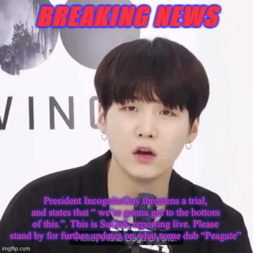 Peagate, possibly the biggest scandal in IMGFLIP_PRESIDENTS history? | President IncognitoGuy threatens a trial, and states that “ we’re gonna get to the bottom of this.”. This is SuGaS, reporting live. Please stand by for further updates on what some dub “Peagate” | image tagged in breaking news suga | made w/ Imgflip meme maker