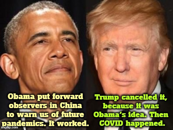 Trump soured our relationship with China so much, we can't put the observers back where we need them for the next time. | Obama put forward observers in China to warn us of future pandemics. It worked. Trump cancelled it, 
because it was 
Obama's idea. Then 
COVID happened. | image tagged in obama trump | made w/ Imgflip meme maker