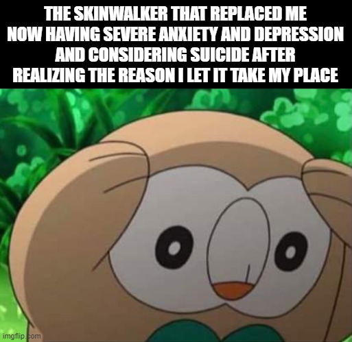 Distressed Rowlet | THE SKINWALKER THAT REPLACED ME NOW HAVING SEVERE ANXIETY AND DEPRESSION AND CONSIDERING SUICIDE AFTER REALIZING THE REASON I LET IT TAKE MY PLACE | image tagged in distressed rowlet | made w/ Imgflip meme maker