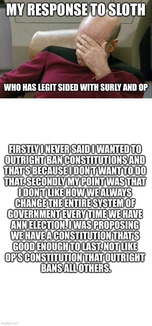 Sloth has picked his side in this scandal. | MY RESPONSE TO SLOTH; WHO HAS LEGIT SIDED WITH SURLY AND OP; FIRSTLY I NEVER SAID I WANTED TO 
OUTRIGHT BAN CONSTITUTIONS AND 
THAT’S BECAUSE I DON’T WANT TO DO 
THAT. SECONDLY MY POINT WAS THAT 
I DON’T LIKE HOW WE ALWAYS 
CHANGE THE ENTIRE SYSTEM OF 
GOVERNMENT EVERY TIME WE HAVE 
ANN ELECTION. I WAS PROPOSING 
WE HAVE A CONSTITUTION THAT’S 
GOOD ENOUGH TO LAST, NOT LIKE 
OP’S CONSTITUTION THAT OUTRIGHT 
BANS ALL OTHERS. | image tagged in memes,captain picard facepalm,blank white template | made w/ Imgflip meme maker